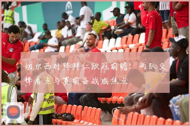 切尔西对阵拜仁欧冠前瞻:两队交锋看点与赛前备战成焦点