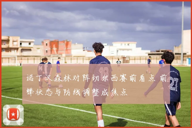 诺丁汉森林对阵切尔西赛前看点 前锋状态与防线调整成焦点