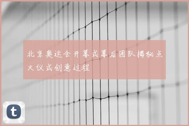 北京奥运会开幕式幕后团队揭秘点火仪式创意过程