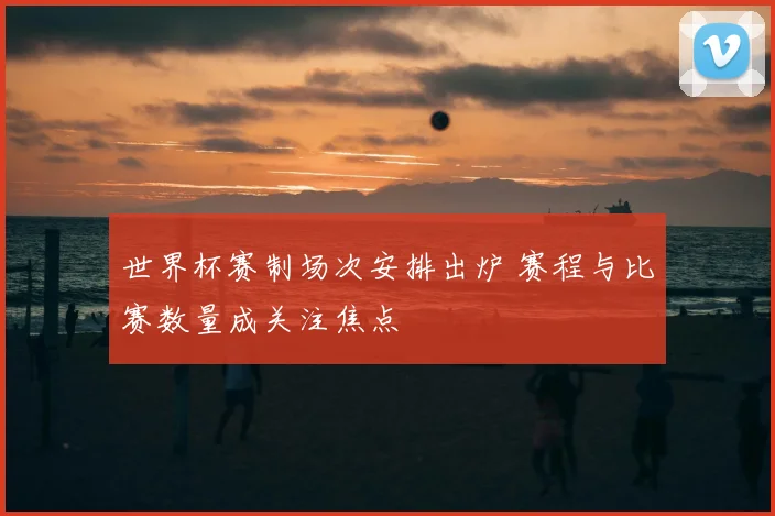 世界杯赛制场次安排出炉 赛程与比赛数量成关注焦点