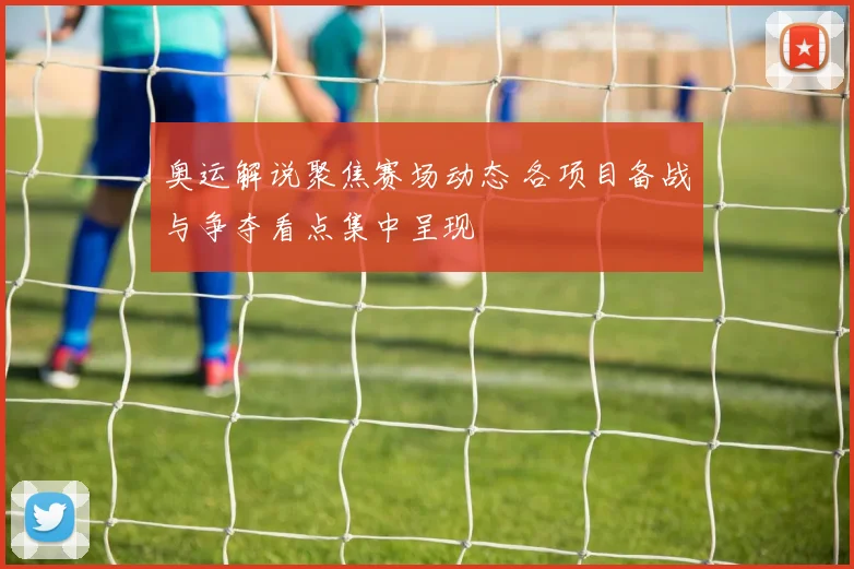 奥运解说聚焦赛场动态 各项目备战与争夺看点集中呈现