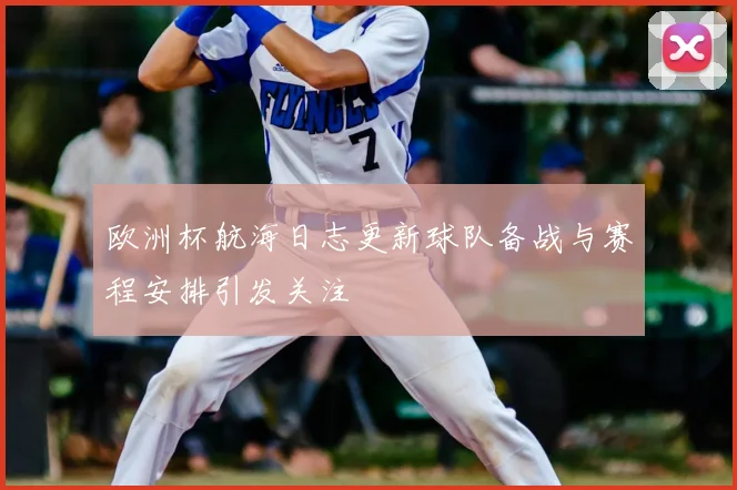 欧洲杯航海日志更新球队备战与赛程安排引发关注