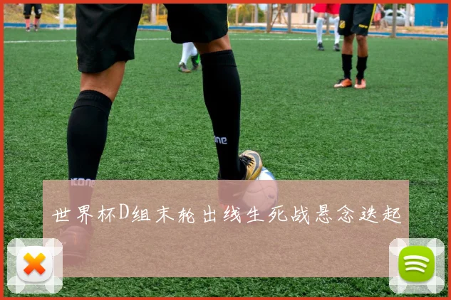 世界杯D组末轮出线生死战悬念迭起