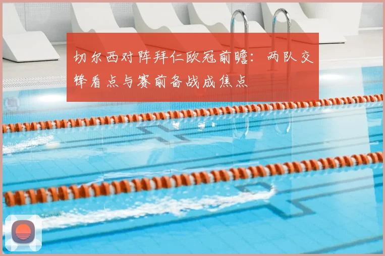 切尔西对阵拜仁欧冠前瞻:两队交锋看点与赛前备战成焦点