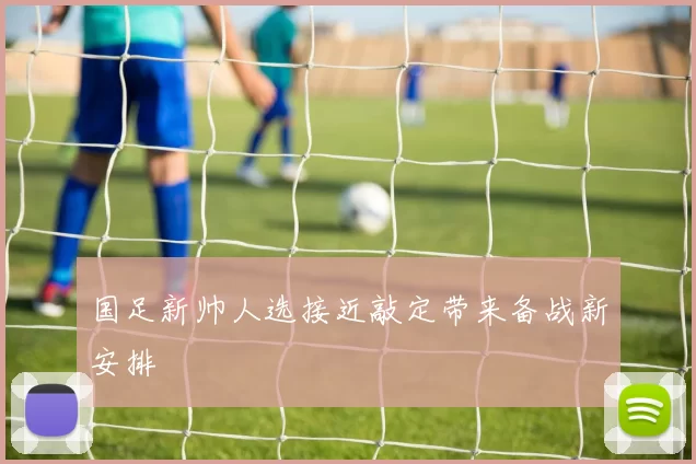 国足新帅人选接近敲定带来备战新安排