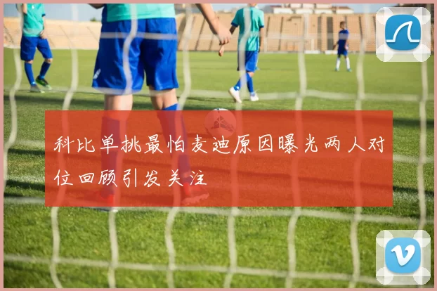 科比单挑最怕麦迪原因曝光两人对位回顾引发关注