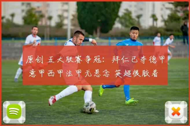 原创 五大联赛争冠：拜仁已夺德甲 意甲西甲法甲无悬念 英超很胶着