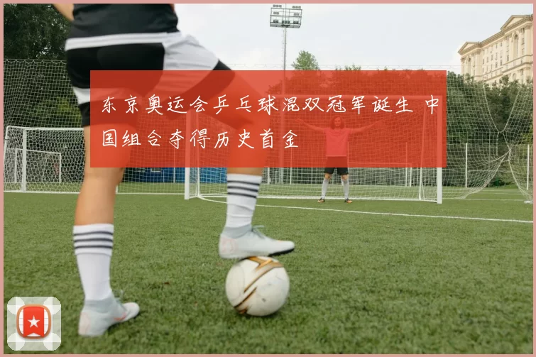 东京奥运会乒乓球混双冠军诞生 中国组合夺得历史首金