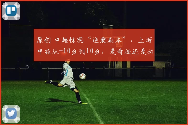 原创 中超惊现“逆袭剧本”，上海申花从-10分到10分，是奇迹还是必然？