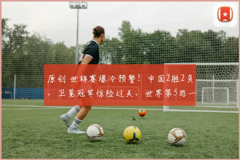 原创 世锦赛爆冷预警！中国2胜2负，卫冕冠军惊险过关，世界第5恐一轮游