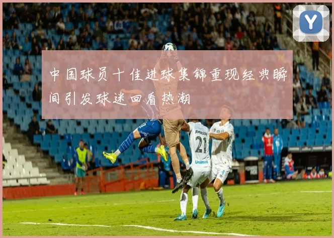 中国球员十佳进球集锦重现经典瞬间引发球迷回看热潮