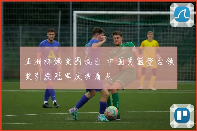 亚洲杯颁奖图流出 中国男篮登台领奖引发冠军庆典看点