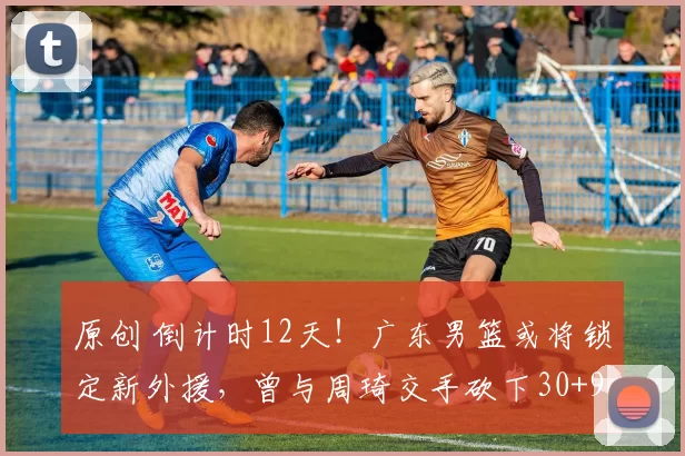 原创 倒计时12天!广东男篮或将锁定新外援,曾与周琦交手砍下30+9