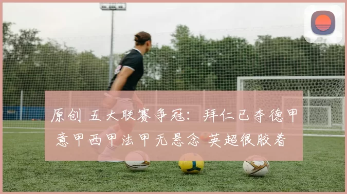 原创 五大联赛争冠：拜仁已夺德甲 意甲西甲法甲无悬念 英超很胶着