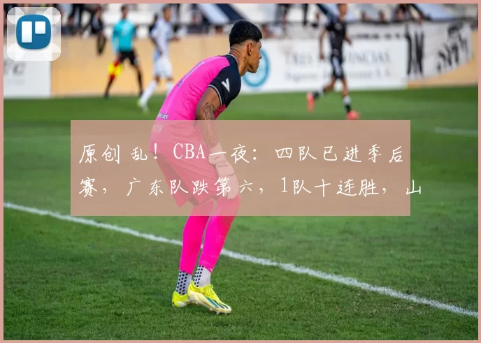 原创 乱！CBA一夜：四队已进季后赛，广东队跌第六，1队十连胜，山东队重返前四