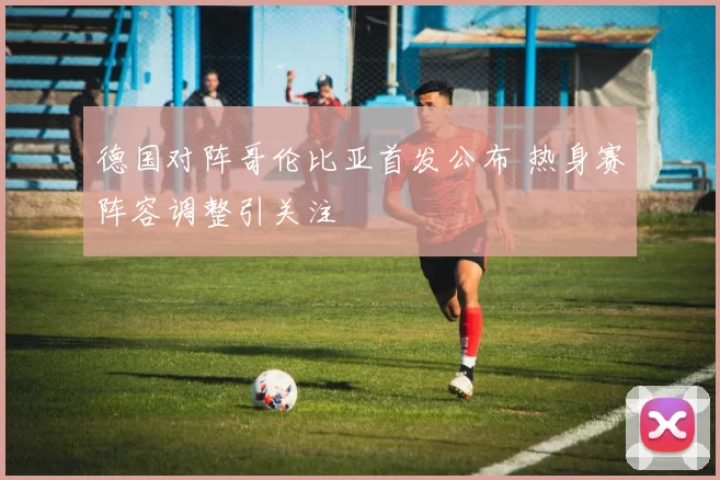 德国对阵哥伦比亚首发公布 热身赛阵容调整引关注