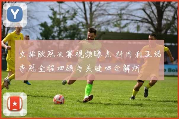 女排欧冠决赛视频曝光 科内利亚诺夺冠全程回顾与关键回合解析