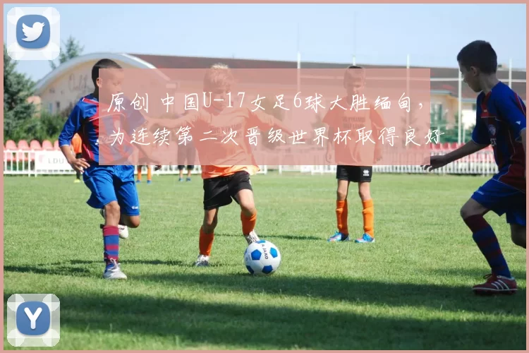 原创 中国U-17女足6球大胜缅甸，为连续第二次晋级世界杯取得良好开局