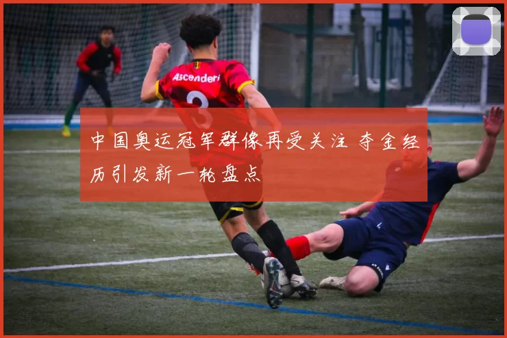 中国奥运冠军群像再受关注 夺金经历引发新一轮盘点