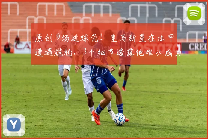 原创 9场进球荒!皇马新星在法甲遭遇尴尬,3个细节透露他难以成为巨星