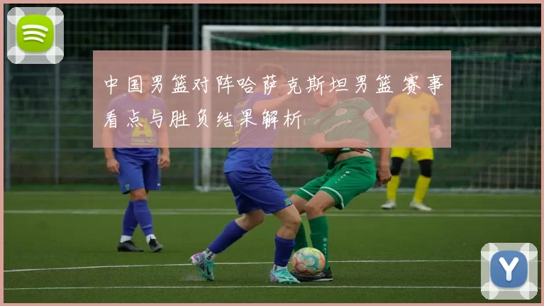 中国男篮对阵哈萨克斯坦男篮 赛事看点与胜负结果解析
