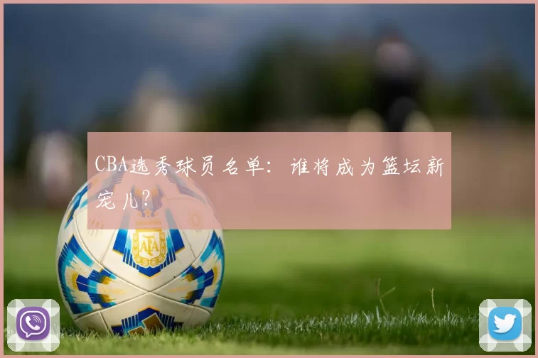 CBA选秀球员名单：谁将成为篮坛新宠儿？