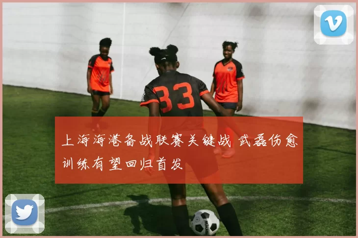 上海海港备战联赛关键战 武磊伤愈训练有望回归首发