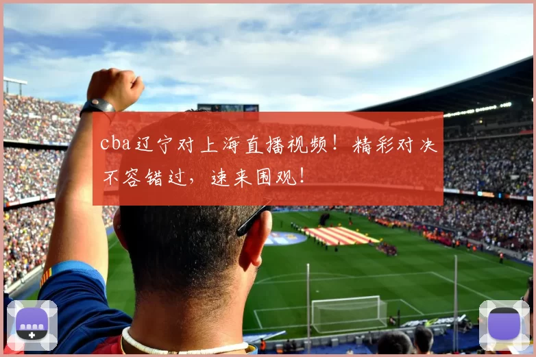 cba辽宁对上海直播视频！精彩对决不容错过，速来围观！
