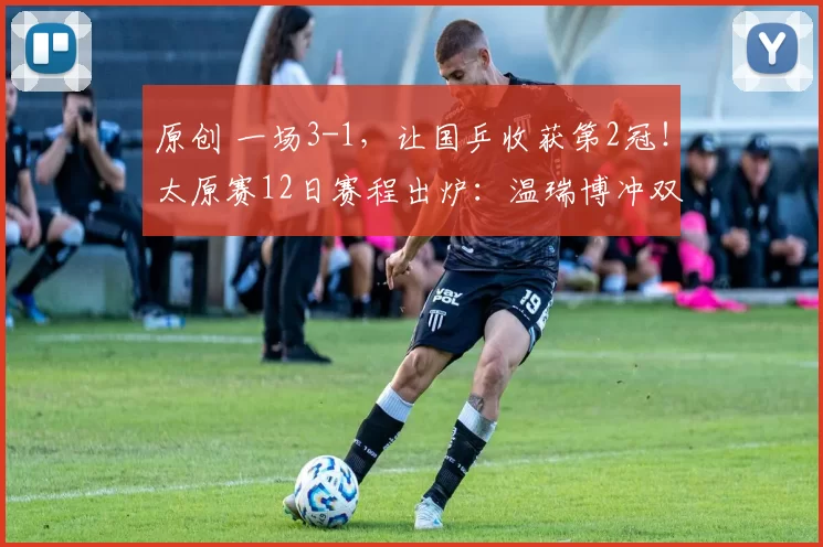 原创 一场3-1,让国乒收获第2冠!太原赛12日赛程出炉:温瑞博冲双冠王