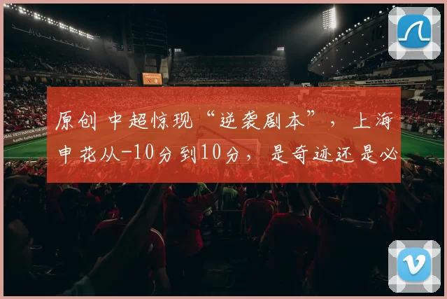 原创 中超惊现“逆袭剧本”，上海申花从-10分到10分，是奇迹还是必然？