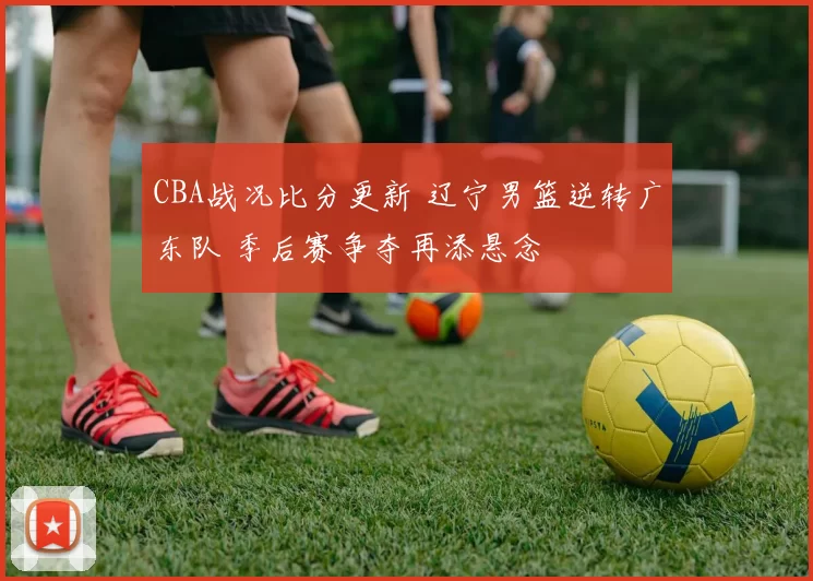 CBA战况比分更新 辽宁男篮逆转广东队 季后赛争夺再添悬念