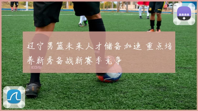 辽宁男篮未来人才储备加速 重点培养新秀备战新赛季竞争