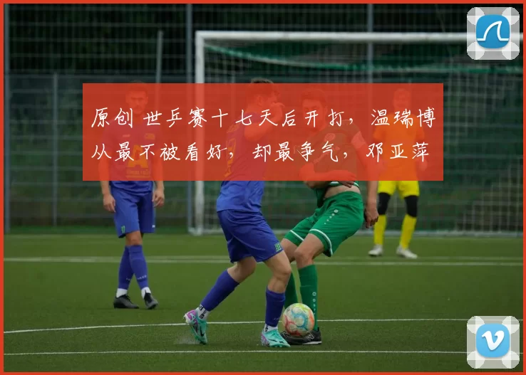 原创 世乒赛十七天后开打，温瑞博从最不被看好，却最争气，邓亚萍欲言又止