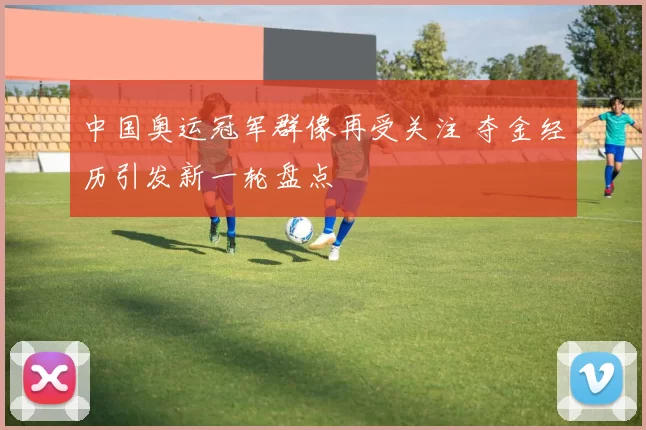 中国奥运冠军群像再受关注 夺金经历引发新一轮盘点