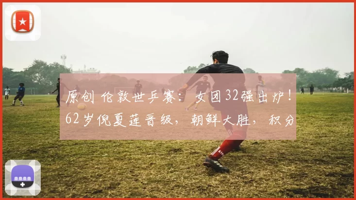 原创 伦敦世乒赛：女团32强出炉！62岁倪夏莲晋级，朝鲜大胜，积分榜刷新