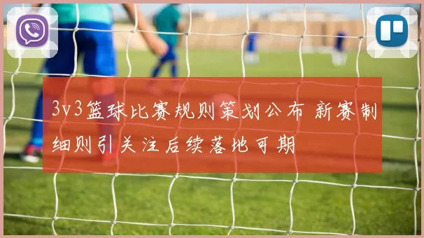 3v3篮球比赛规则策划公布 新赛制细则引关注后续落地可期