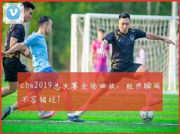 cba2019总决赛全场回放，经典瞬间不容错过！