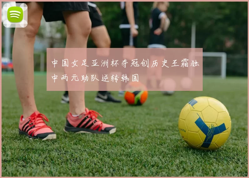 中国女足亚洲杯夺冠创历史王霜独中两元助队逆转韩国