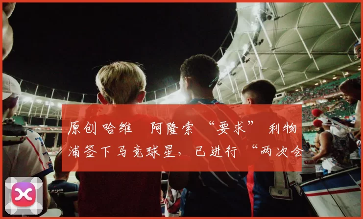 原创 哈维・阿隆索 “要求” 利物浦签下马竞球星,已进行 “两次会面”