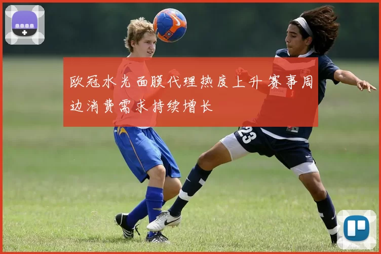 欧冠水光面膜代理热度上升 赛事周边消费需求持续增长