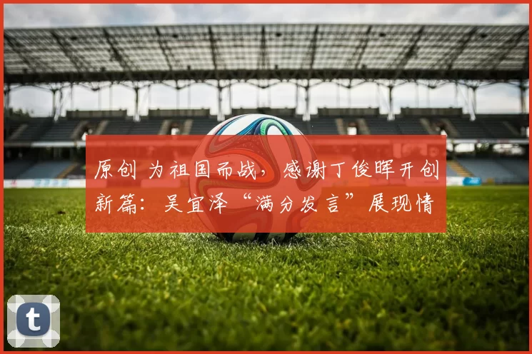 原创 为祖国而战，感谢丁俊晖开创新篇：吴宜泽“满分发言”展现情商