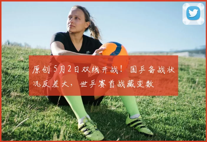 原创 5月2日双线开战！国乒备战状况反差大，世乒赛首战藏变数